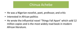 • He was a Nigerian novelist, poet, professor, and critic
• Interested in African politics
• He wrote the influential novel ‘Things Fall Apart’ which sold 12
million copies and is the most widely read book in modern
African literature.
Chinua Achebe
 
