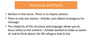 • Written in free verse. There is no rhyme scheme.
• There is only one stanza – Achebe uses ellipsis to progress his
message.
• The simplicity of the structure and language allows you to
focus solely on the content – Achebe wanted to make us aware
of, and to think about, the life refugees had to live.
Structure and Form
 