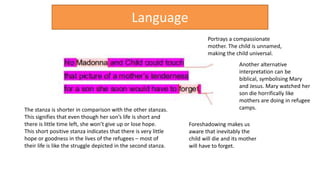The stanza is shorter in comparison with the other stanzas.
This signifies that even though her son’s life is short and
there is little time left, she won’t give up or lose hope.
This short positive stanza indicates that there is very little
hope or goodness in the lives of the refugees – most of
their life is like the struggle depicted in the second stanza.
Portrays a compassionate
mother. The child is unnamed,
making the child universal.
Foreshadowing makes us
aware that inevitably the
child will die and its mother
will have to forget.
Language
Another alternative
interpretation can be
biblical, symbolising Mary
and Jesus. Mary watched her
son die horrifically like
mothers are doing in refugee
camps.
 