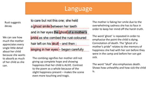 The combing signifies her mother still not
giving up complete hope and showing
happiness that her child is ALIVE. Contrast
to the poem as a whole because of the
slight happiness present – makes the scene
even more touching and tragic.
The mother is faking her smile due to the
overwhelming sadness she has to face in
order to keep her mind off the harsh truth.
The word ‘ghost’ is repeated in order to
emphasise the point the child is dying.
Connotation of death. The “ghost of a
mother’s pride” relates to the memory of
happiness she had with her son before they
were in the camp and before her son got
sick.
The word “skull” also emphasises death.
Shows how unhealthy and how sick the child
is.
Language
Rust suggests
decay.
We can see how
much the mother
appreciates every
single little detail
about her child
because she wants
to absorb as much
of her child as she
can.
 