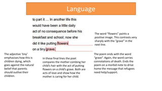 In these final lines the poet
compares the mother combing her
child’s hair with the act of putting
flowers on a child’s grave. Both are
acts of love and show how the
mother is caring for her child.
The poem ends with the word
“grave”. Again, the word carries
connotations of death. Ends the
poem on a morbid note to drive
home the message that refugees
need help/support.
The word “flowers” paints a
positive image. This contrasts very
sharply with the “grave” in the
next line.
Language
The adjective ‘tiny’
emphasises how this is
children dying, which
goes against the natural
belief that parents
should outlive their
children.
 