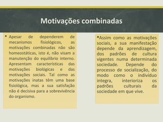 Motivações combinadas
 Apesar de dependerem de
mecanismos fisiológicos, as
motivações combinadas não são
homeostáticas, isto é, não visam a
manutenção do equilíbrio interno.
Apresentam características das
motivações biológicas e das
motivações sociais. Tal como as
motivações inatas têm uma base
fisiológica, mas a sua satisfação
não é decisiva para a sobrevivência
do organismo.
Assim como as motivações
sociais, a sua manifestação
depende da aprendizagem,
dos padrões de cultura
vigentes numa determinada
sociedade. Depende do
processo de socialização, do
modo como o indivíduo
integra, interioriza os
padrões culturais da
sociedade em que vive.
 