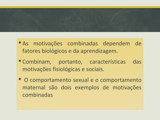  As motivações combinadas dependem de
fatores biológicos e da aprendizagem.
 Combinam, portanto, características das
motivações fisiológicas e sociais.
 O comportamento sexual e o comportamento
maternal são dois exemplos de motivações
combinadas
 