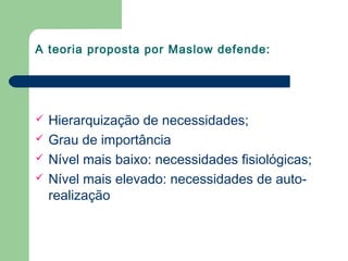 A teoria proposta por Maslow defende:
 Hierarquização de necessidades;
 Grau de importância
 Nível mais baixo: necessidades fisiológicas;
 Nível mais elevado: necessidades de auto-
realização
 