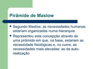Pirâmide de Maslow
 Segundo Maslow, as necessidades humanas
estariam organizadas numa hierarquia.
 Representou esta concepção através de
uma pirâmide em que, na base, estariam as
necessidade fisiológicas e, no cume, as
necessidades mais elevadas: as da auto-
realização
 