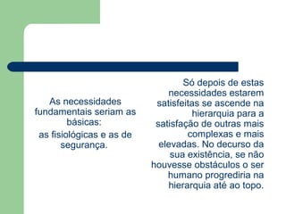 As necessidades
fundamentais seriam as
básicas:
as fisiológicas e as de
segurança.
Só depois de estas
necessidades estarem
satisfeitas se ascende na
hierarquia para a
satisfação de outras mais
complexas e mais
elevadas. No decurso da
sua existência, se não
houvesse obstáculos o ser
humano progrediria na
hierarquia até ao topo.
 