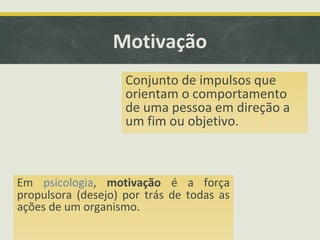 Motivação
Em psicologia, motivação é a força
propulsora (desejo) por trás de todas as
ações de um organismo.
Conjunto de impulsos que
orientam o comportamento
de uma pessoa em direção a
um fim ou objetivo.
 