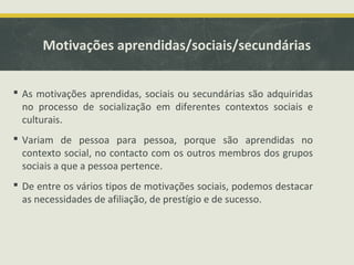 Motivações aprendidas/sociais/secundárias
 As motivações aprendidas, sociais ou secundárias são adquiridas
no processo de socialização em diferentes contextos sociais e
culturais.
 Variam de pessoa para pessoa, porque são aprendidas no
contexto social, no contacto com os outros membros dos grupos
sociais a que a pessoa pertence.
 De entre os vários tipos de motivações sociais, podemos destacar
as necessidades de afiliação, de prestígio e de sucesso.
 
