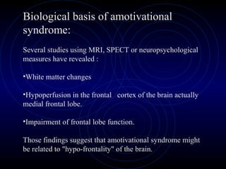 Biological basis of amotivational
syndrome:
Several studies using MRI, SPECT or neuropsychological
measures have revealed :
•White matter changes
•Hypoperfusion in the frontal cortex of the brain actually
medial frontal lobe.
•Impairment of frontal lobe function.
Those findings suggest that amotivational syndrome might
be related to "hypo-frontality" of the brain.
 