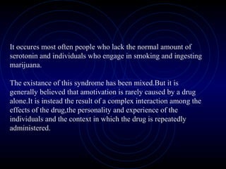 It occures most often people who lack the normal amount of
serotonin and individuals who engage in smoking and ingesting
marijuana.
The existance of this syndrome has been mixed.But it is
generally believed that amotivation is rarely caused by a drug
alone.It is instead the result of a complex interaction among the
effects of the drug,the personality and experience of the
individuals and the context in which the drug is repeatedly
administered.
 