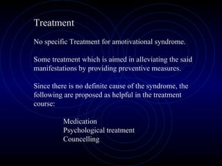 Treatment
No specific Treatment for amotivational syndrome.
Some treatment which is aimed in alleviating the said
manifestations by providing preventive measures.
Since there is no definite cause of the syndrome, the
following are proposed as helpful in the treatment
course:
Medication
Psychological treatment
Councelling
 