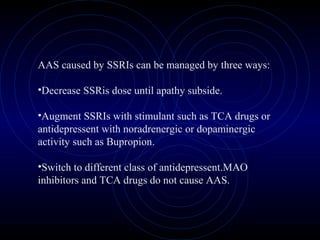 AAS caused by SSRIs can be managed by three ways:
•Decrease SSRis dose until apathy subside.
•Augment SSRIs with stimulant such as TCA drugs or
antidepressent with noradrenergic or dopaminergic
activity such as Bupropion.
•Switch to different class of antidepressent.MAO
inhibitors and TCA drugs do not cause AAS.
 