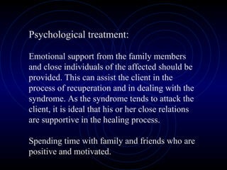 Psychological treatment:
Emotional support from the family members
and close individuals of the affected should be
provided. This can assist the client in the
process of recuperation and in dealing with the
syndrome. As the syndrome tends to attack the
client, it is ideal that his or her close relations
are supportive in the healing process.
Spending time with family and friends who are
positive and motivated.
 