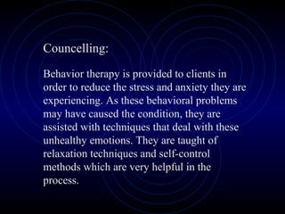 Councelling:
Behavior therapy is provided to clients in
order to reduce the stress and anxiety they are
experiencing. As these behavioral problems
may have caused the condition, they are
assisted with techniques that deal with these
unhealthy emotions. They are taught of
relaxation techniques and self-control
methods which are very helpful in the
process.
 