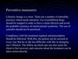 Preventive meassures:
Lifestyle change is a must. There are a number of unhealthy
practices which needs attention. Use of prohibited drugs
should be stopped in order to have a clean lifestyle and avoid
the probable existence of amotivational syndrome. The use of
cannabis should not be practiced.
Compliance with the treatment regimen and prescription
should be followed. With this, the patient can be assisted in
every way that he or she has difficulty with like in changing
one’s lifestyle. The follow up check-ups can also assist the
client to fast recovery and concerns about the treatment can be
taken action directly.
 