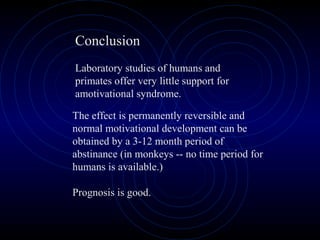 The effect is permanently reversible and
normal motivational development can be
obtained by a 3-12 month period of
abstinance (in monkeys -- no time period for
humans is available.)
Prognosis is good.
Conclusion
Laboratory studies of humans and
primates offer very little support for
amotivational syndrome.
 