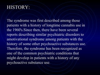 HISTORY:
The syndrome was first described among those
patients with a history of longtime cannabis use in
the 1960's.Since then, there have been several
reports describing similar psychiatric disorders to
amotivational syndrome among patients with the
history of some other psychoactive substances use.
Therefore, the syndrome has been recognized as
one of the common psychiatric conditions that
might develop in patients with a history of any
psychoactive substance use.
 