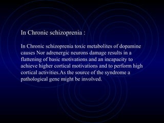 In Chronic schizoprenia :
In Chronic schizoprenia toxic metabolites of dopamine
causes Nor adrenergic neurons damage results in a
flattening of basic motivations and an incapacity to
achieve higher cortical motivations and to perform high
cortical activities.As the source of the syndrome a
pathological gene might be involved.
 