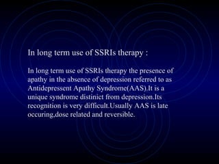 In long term use of SSRIs therapy :
In long term use of SSRIs therapy the presence of
apathy in the absence of depression referred to as
Antidepressent Apathy Syndrome(AAS).It is a
unique syndrome distinict from depression.Its
recognition is very difficult.Usually AAS is late
occuring,dose related and reversible.
 