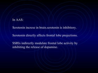 In AAS:
Serotonin increse in brain.serotonin is inhibitory.
Serotonin directly affects frontal lobe projections.
SSRIs indirectly modulate frontal lobe activity by
inhibiting the release of dopamine.
 