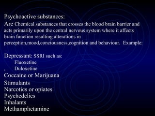 Psychoactive substances:
Are Chemical substances that crosses the blood brain barrier and
acts primarily upon the central nervous system where it affects
brain function resulting alterations in
perception,mood,conciousness,cognition and behaviour. Example:
Depressant: SSRI such as:
Fluoxetine
, Duloxetine
Coccaine or Marijuana
Stimulants
Narcotics or opiates
Psychedelics
Inhalants
Methamphetamine
 