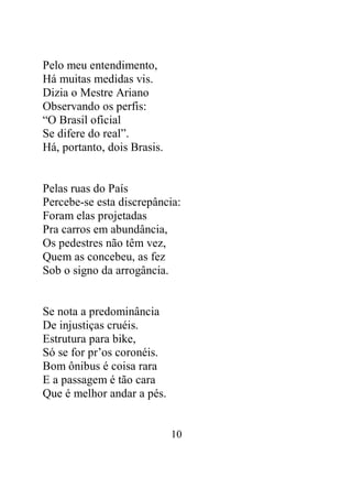 10 
Pelo meu entendimento, 
Há muitas medidas vis. 
Dizia o Mestre Ariano 
Observando os perfis: 
“O Brasil oficial 
Se difere do real”. 
Há, portanto, dois Brasis. 
Pelas ruas do País 
Percebe-se esta discrepância: 
Foram elas projetadas 
Pra carros em abundância, 
Os pedestres não têm vez, 
Quem as concebeu, as fez 
Sob o signo da arrogância. 
Se nota a predominância 
De injustiças cruéis. 
Estrutura para bike, 
Só se for pr’os coronéis. 
Bom ônibus é coisa rara 
E a passagem é tão cara 
Que é melhor andar a pés. 
 