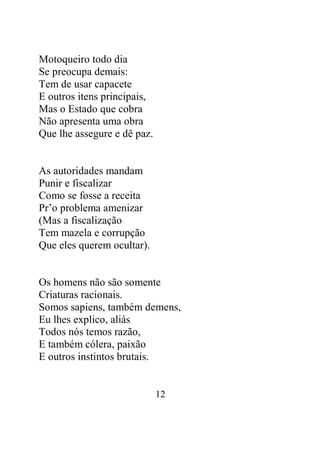 12 
Motoqueiro todo dia 
Se preocupa demais: 
Tem de usar capacete 
E outros itens principais, 
Mas o Estado que cobra 
Não apresenta uma obra 
Que lhe assegure e dê paz. 
As autoridades mandam 
Punir e fiscalizar 
Como se fosse a receita 
Pr’o problema amenizar 
(Mas a fiscalização 
Tem mazela e corrupção 
Que eles querem ocultar). 
Os homens não são somente 
Criaturas racionais. 
Somos sapiens, também demens, 
Eu lhes explico, aliás 
Todos nós temos razão, 
E também cólera, paixão 
E outros instintos brutais. 
 