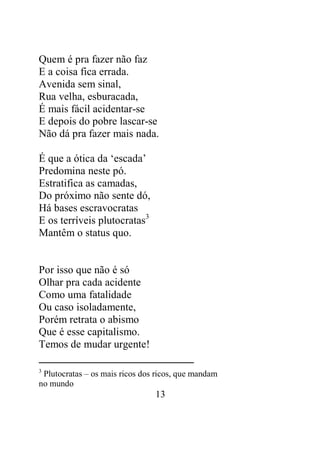 Quem é pra fazer não faz 
E a coisa fica errada. 
Avenida sem sinal, 
Rua velha, esburacada, 
É mais fácil acidentar-se 
E depois do pobre lascar-se 
Não dá pra fazer mais nada. 
13 
É que a ótica da ‘escada’ 
Predomina neste pó. 
Estratifica as camadas, 
Do próximo não sente dó, 
Há bases escravocratas 
E os terríveis plutocratas3 
Mantêm o status quo. 
Por isso que não é só 
Olhar pra cada acidente 
Como uma fatalidade 
Ou caso isoladamente, 
Porém retrata o abismo 
Que é esse capitalismo. 
Temos de mudar urgente! 
3 Plutocratas – os mais ricos dos ricos, que mandam 
no mundo 
 