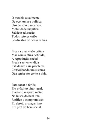 O modelo atualmente 
De economia e política, 
Uso de solo e recursos, 
Mobilidade raquítica, 
Saúde e educação. 
Todos setores estão 
Sendo alvo de densa crítica. 
Precisa uma visão crítica 
Mas com a ótica definida, 
A reprodução social 
Precisa ser entendida 
Estudando esse problema 
Consolidando um sistema 
Que tenha por cerne a vida. 
14 
Para sanar a ferida 
E o próximo virar igual, 
Plantar o respeito mútuo 
Na busca do bem total. 
Ratifico o compromisso: 
Eu desejo alcançar isso 
Em prol do bem social. 
 