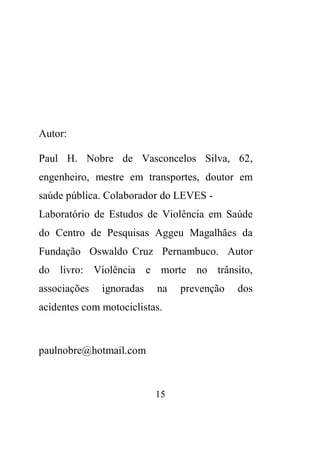 15 
Autor: 
Paul H. Nobre de Vasconcelos Silva, 62, 
engenheiro, mestre em transportes, doutor em 
saúde pública. Colaborador do LEVES - 
Laboratório de Estudos de Violência em Saúde 
do Centro de Pesquisas Aggeu Magalhães da 
Fundação Oswaldo Cruz Pernambuco. Autor 
do livro: Violência e morte no trânsito, 
associações ignoradas na prevenção dos 
acidentes com motociclistas. 
paulnobre@hotmail.com 
 