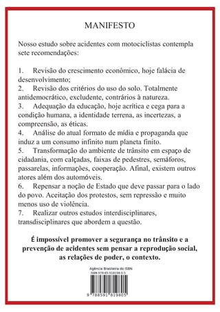 MANIFESTO 
Nosso estudo sobre acidentes com motociclistas contempla 
sete recomendações: 
1. Revisão do crescimento econômico, hoje falácia de 
desenvolvimento; 
2. Revisão dos critérios do uso do solo. Totalmente 
antidemocrático, excludente, contrários à natureza. 
3. Adequação da educação, hoje acrítica e cega para a 
condição humana, a identidade terrena, as incertezas, a 
compreensão, as éticas. 
4. Análise do atual formato de mídia e propaganda que 
induz a um consumo infinito num planeta finito. 
5. Transformação do ambiente de trânsito em espaço de 
cidadania, com calçadas, faixas de pedestres, semáforos, 
passarelas, informações, cooperação. Afinal, existem outros 
atores além dos automóveis. 
6. Repensar a noção de Estado que deve passar para o lado 
do povo. Aceitação dos protestos, sem repressão e muito 
menos uso de violência. 
7. Realizar outros estudos interdisciplinares, 
transdisciplinares que abordem a questão. 
É impossível promover a segurança no trânsito e a 
prevenção de acidentes sem pensar a reprodução social, 
as relações de poder, o contexto. 

