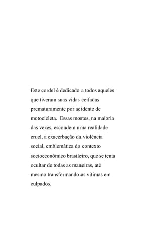 Este cordel é dedicado a todos aqueles 
que tiveram suas vidas ceifadas 
prematuramente por acidente de 
motocicleta. Essas mortes, na maioria 
das vezes, escondem uma realidade 
cruel, a exacerbação da violência 
social, emblemática do contexto 
socioeconômico brasileiro, que se tenta 
ocultar de todas as maneiras, até 
mesmo transformando as vítimas em 
culpados. 
 
