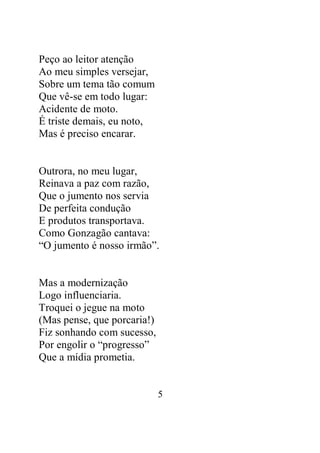 5 
Peço ao leitor atenção 
Ao meu simples versejar, 
Sobre um tema tão comum 
Que vê-se em todo lugar: 
Acidente de moto. 
É triste demais, eu noto, 
Mas é preciso encarar. 
Outrora, no meu lugar, 
Reinava a paz com razão, 
Que o jumento nos servia 
De perfeita condução 
E produtos transportava. 
Como Gonzagão cantava: 
“O jumento é nosso irmão”. 
Mas a modernização 
Logo influenciaria. 
Troquei o jegue na moto 
(Mas pense, que porcaria!) 
Fiz sonhando com sucesso, 
Por engolir o “progresso” 
Que a mídia prometia. 
 