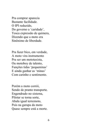 Pra comprar aparecia 
Bastante facilidade. 
O IPI reduzido, 
Do governo a ‘caridade’, 
Tosca expressão de quimera, 
Dizendo que a moto era 
Sinônimo de liberdade. 
6 
Pra fazer bico, em verdade, 
A moto vira instrumento 
Pra ser um mototaxista, 
Ou motoboy de talento, 
Funções tidas ‘pequeninas’ 
E ainda ganhar as ‘minas’ 
Com carinho e sentimento. 
Porém a moto corrói, 
Sendo de pranto transporte. 
Engendrado no sistema, 
Pilotar se torna sorte, 
Abala igual terremoto, 
Pois na garupa da moto 
Quase sempre está a morte. 
 