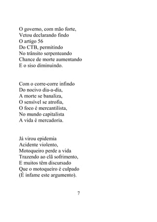 O governo, com mão forte, 
Vetou declarando findo 
O artigo 56 
Do CTB, permitindo 
No trânsito serpenteando 
Chance de morte aumentando 
E o siso diminuindo. 
7 
Com o corre-corre infindo 
Do nocivo dia-a-dia, 
A morte se banaliza, 
O sensível se atrofia, 
O foco é mercantilista, 
No mundo capitalista 
A vida é mercadoria. 
Já virou epidemia 
Acidente violento, 
Motoqueiro perde a vida 
Trazendo ao clã sofrimento, 
E muitos têm discursado 
Que o motoqueiro é culpado 
(É infame este argumento). 
 
