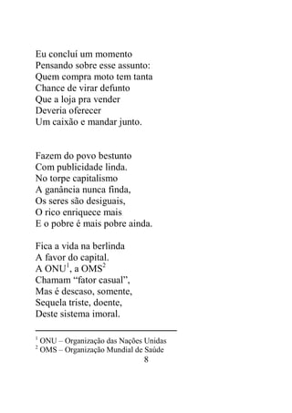 Eu concluí um momento 
Pensando sobre esse assunto: 
Quem compra moto tem tanta 
Chance de virar defunto 
Que a loja pra vender 
Deveria oferecer 
Um caixão e mandar junto. 
Fazem do povo bestunto 
Com publicidade linda. 
No torpe capitalismo 
A ganância nunca finda, 
Os seres são desiguais, 
O rico enriquece mais 
E o pobre é mais pobre ainda. 
8 
Fica a vida na berlinda 
A favor do capital. 
A ONU1, a OMS2 
Chamam “fator casual”, 
Mas é descaso, somente, 
Sequela triste, doente, 
Deste sistema imoral. 
1 ONU – Organização das Nações Unidas 
2 OMS – Organização Mundial de Saúde 
 