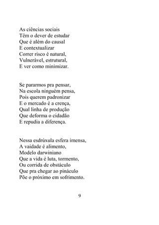 9 
As ciências sociais 
Têm o dever de estudar 
Que é além do causal 
E contextualizar 
Correr risco é natural, 
Vulnerável, estrutural, 
E ver como minimizar. 
Se pararmos pra pensar, 
Na escola ninguém pensa, 
Pois querem padronizar 
E o mercado é a crença, 
Qual linha de produção 
Que deforma o cidadão 
E repudia a diferença. 
Nessa esdrúxula esfera imensa, 
A vaidade é alimento, 
Modelo darwiniano 
Que a vida é luta, tormento, 
Ou corrida de obstáculo 
Que pra chegar ao pináculo 
Põe o próximo em sofrimento. 
 