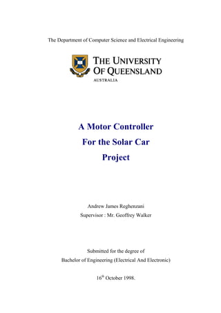 The Department of Computer Science and Electrical Engineering




             A Motor Controller
               For the Solar Car
                        Project




                  Andrew James Reghenzani
              Supervisor : Mr. Geoffrey Walker




                  Submitted for the degree of
      Bachelor of Engineering (Electrical And Electronic)


                      16th October 1998.
 