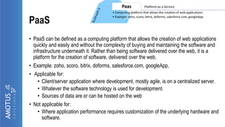 PaaS
• PaaS can be defined as a computing platform that allows the creation of web applications
quickly and easily and without the complexity of buying and maintaining the software and
infrastructure underneath it. Rather than being software delivered over the web, it is a
platform for the creation of software, delivered over the web.
• Example: zoho, scoro, bitrix, doforms, salesforce.com, googleApp,
• Applicable for:
• Client/server application where development, mostly agile, is on a centralized server.
• Whatever the software technology is used for development.
• Sources of data are or can be hosted on the web
• Not applicable for:
• Where application performance requires customization of the underlying hardware and
software.
 