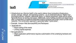 IaaS
• Infrastructure as a Service (IaaS) is the used to deliver cloud computing infrastructure –
servers, storage, network, and operating systems – as an ondemand service. Rather than
purchasing servers, software, datacenter space, or network equipment, these will be rented.
Generally known as renting rack space. Additionally, some hosting providers are beginning to
offer a combination of traditional dedicated hosting combined with public and/or private cloud
networks. This combination approach is generally called “hybrid cloud”.
• Example: Amazon Web Services(AWS) and Rackspace
• Applicable for:
• Rapid scaling of the needs
• Limiting capital expenses
• Not applicable for:
• Where application performance requires customization of the underlying hardware and
software.
 