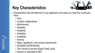 Key Characteristics
• Characteristics that will determine if your application and needs are meant for a particular
cloud:
• Cost
• Location independence
• Multi-tenancy
• Reliability
• Capability
• Scalability
• Availability
• Security
• Rules, regulations, and contract requirements
• DICONDE (ASTM E2339)
• The 3 levels of services (SaaS, PaaS, IaaS)
• Generic or dedicated to NDT
 