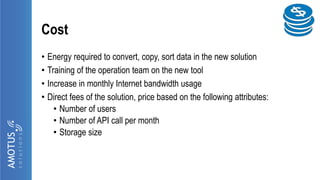 Cost
• Energy required to convert, copy, sort data in the new solution
• Training of the operation team on the new tool
• Increase in monthly Internet bandwidth usage
• Direct fees of the solution, price based on the following attributes:
• Number of users
• Number of API call per month
• Storage size
 