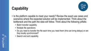 Capability
• Is the platform capable to meet your needs? Review the exact use cases and
scenarios where the expected solution will be implemented. Think about the
bottleneck and the path the data will follow. Think about the following pitfalls:
• Batch transfer capability
• Multiple file operations
• Do you need to transfer the file each time you need them (this can bring delays) or are
they locally synchronized?
• Search and sort capability
 