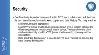 Security
• Confidentiality is part of many contract in NDT, each public cloud solution has
its own security mechanism to keep copies and data history. You may want to:
• Look for DOD level 5 approbation
• Look for VPC (virtual private cloud) allowing a certain level of isolation between the
different organizations mostly for IaaS type of service. The level of security of this
mechanism is mostly equal to a VPN (virtual private network) commonly used by
organisations.
• Read about “Big data security”, a place to start: “10 Best Practices for Securing Big
Data” (refer to Bibliography).
 