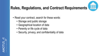 Rules, Regulations, and Contract Requirements
• Read your contract, search for these words:
• Storage and public storage
• Geographical location of data
• Perenity or life cycle of data
• Security, privacy, and confidentiality of data
 