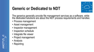 Generic or Dedicated to NDT
The generics generally provide file management services as a software, while
the dedicated solutions are about the NDT process requirements and handles:
• Process management
• Asset management
• Inspector management
• Inspection schedule
• Integrate file viewer
• Project management
• Analysis
• Reporting
 
