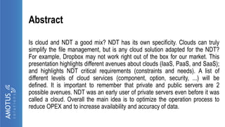 Abstract
Is cloud and NDT a good mix? NDT has its own specificity. Clouds can truly
simplify the file management, but is any cloud solution adapted for the NDT?
For example, Dropbox may not work right out of the box for our market. This
presentation highlights different avenues about clouds (IaaS, PaaS, and SaaS);
and highlights NDT critical requirements (constraints and needs). A list of
different levels of cloud services (component, option, security, ...) will be
defined. It is important to remember that private and public servers are 2
possible avenues. NDT was an early user of private servers even before it was
called a cloud. Overall the main idea is to optimize the operation process to
reduce OPEX and to increase availability and accuracy of data.
 