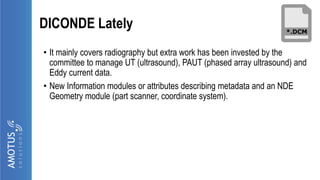 DICONDE Lately
• It mainly covers radiography but extra work has been invested by the
committee to manage UT (ultrasound), PAUT (phased array ultrasound) and
Eddy current data.
• New Information modules or attributes describing metadata and an NDE
Geometry module (part scanner, coordinate system).
 