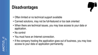 Disadvantages
• Often limited or no technical support available
• Canned solutions, may not be full-featured or too task oriented
• When there are technical issues, you may lose access to your data or
application.
• No control
• You must have an Internet connection.
• If the company hosting the application goes out of business, you may lose
access to your data or application permanently.
 