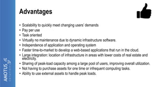 Advantages
• Scalability to quickly meet changing users’ demands
• Pay per use
• Task oriented
• Virtually no maintenance due to dynamic infrastructure software.
• Independence of application and operating system
• Faster time-to-market to develop a web-based applications that run in the cloud.
• Large integration: location of infrastructure in areas with lower costs of real estate and
electricity.
• Sharing of peak-load capacity among a large pool of users, improving overall utilization.
• Not having to purchase assets for one time or infrequent computing tasks.
• Ability to use external assets to handle peak loads.
 